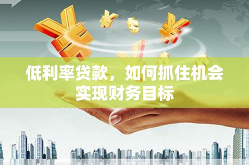德江低利率贷款，如何抓住机会实现财务目标