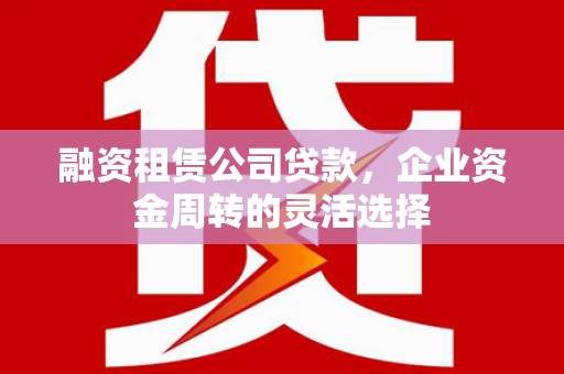 德江融资租赁公司贷款，企业资金周转的灵活选择