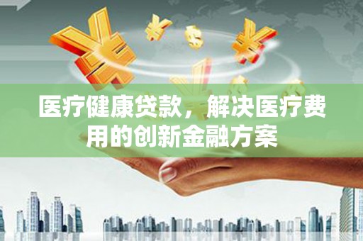德江医疗健康贷款，解决医疗费用的创新金融方案