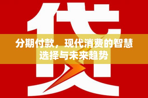 德江分期付款，现代消费的智慧选择与未来趋势