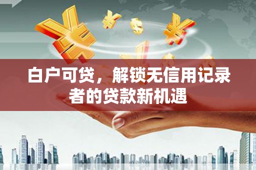 德江白户可贷，解锁无信用记录者的贷款新机遇