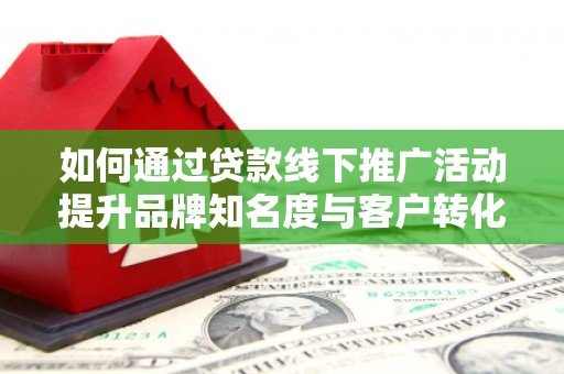 德江如何通过贷款线下推广活动提升品牌知名度与客户转化率