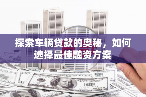 德江探索车辆贷款的奥秘，如何选择最佳融资方案
