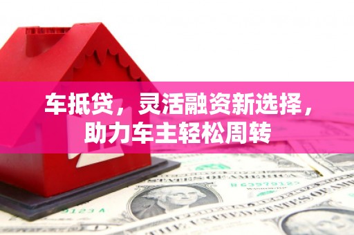 德江车抵贷，灵活融资新选择，助力车主轻松周转