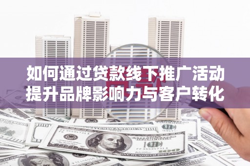 德江如何通过贷款线下推广活动提升品牌影响力与客户转化率