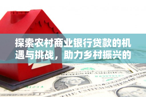 德江探索农村商业银行贷款的机遇与挑战，助力乡村振兴的金融引擎