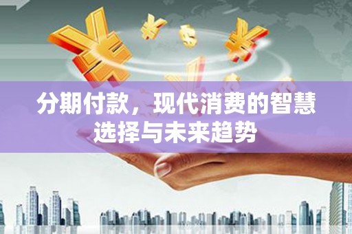 德江分期付款，现代消费的智慧选择与未来趋势