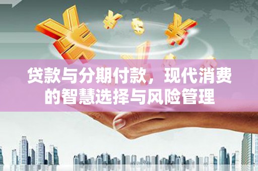 德江贷款与分期付款，现代消费的智慧选择与风险管理