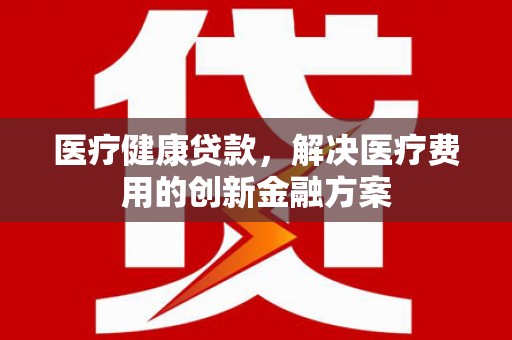 德江医疗健康贷款，解决医疗费用的创新金融方案