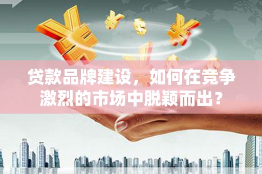 德江贷款品牌建设，如何在竞争激烈的市场中脱颖而出？