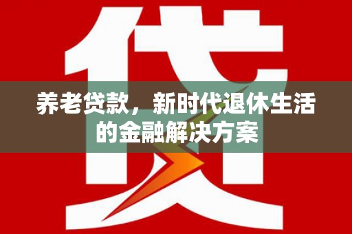 德江养老贷款，新时代退休生活的金融解决方案