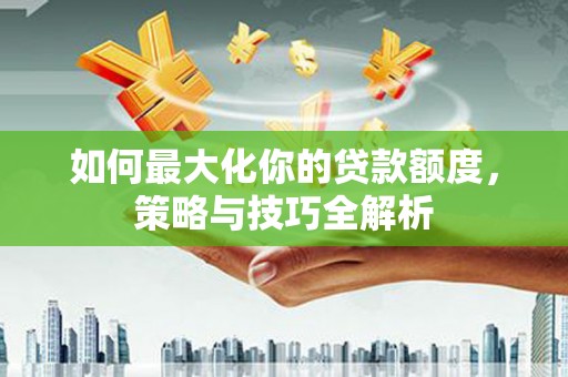 德江如何最大化你的贷款额度，策略与技巧全解析