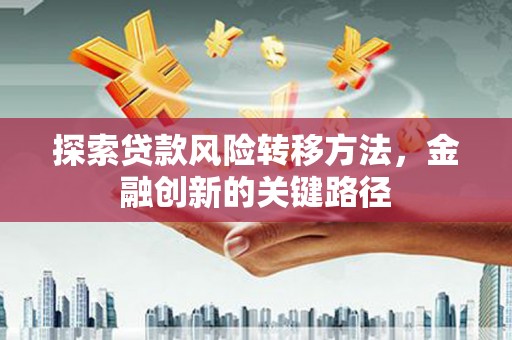 德江探索贷款风险转移方法，金融创新的关键路径